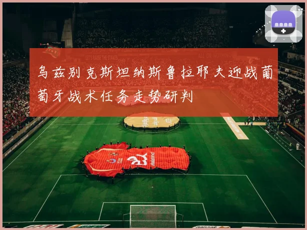 乌兹别克斯坦纳斯鲁拉耶夫迎战葡萄牙战术任务走势研判