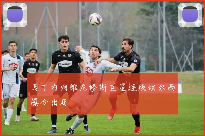 马丁内利维尼修斯巨星连线切尔西爆冷出局