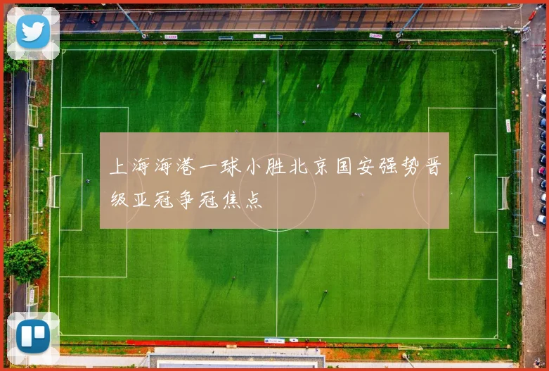 上海海港一球小胜北京国安强势晋级亚冠争冠焦点