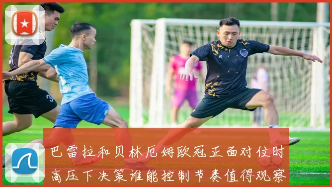 巴雷拉和贝林厄姆欧冠正面对位时高压下决策谁能控制节奏值得观察